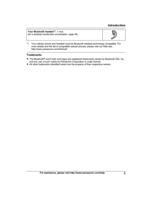 Page 5Your Bluetooth headset
* 1
:  1 max.
(for a wireless hands-free conversation: page 49) *1 Your cellular phone and headset must be Bluetooth wireless technology compatible. For
m
 ore details and the list of compatible cellular phones, please visit our Web site:
http://www.panasonic.com/link2cell Trademarks
R
T

he Bluetooth ®
 word mark and logos are registered trademarks owned by Bluetooth SIG, Inc.,
and any use of such marks by Panasonic Corporation is under license.
R All other trademarks identified...