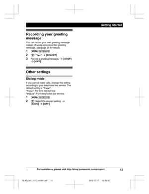 Page 13
Recording your greeting
message
You can record your own greeting message
instead of using a pre-recorded greeting
message. See page 35 for details.
1MMENU N#302
2 Mb N:  “Yes ” a  M SELECT N
3 Record a greeting message.  a M STOP N
a  M OFF N
Other settings
Dialing mode
If you cannot make calls, change this setting
according to your telephone line service. The
default setting is  “Tone ”.
“ Tone ”: For tone dial service.
“ Pulse ”: For rotary/pulse dial service.
1 MMENU N#120
2 Mb N: Select the desired...