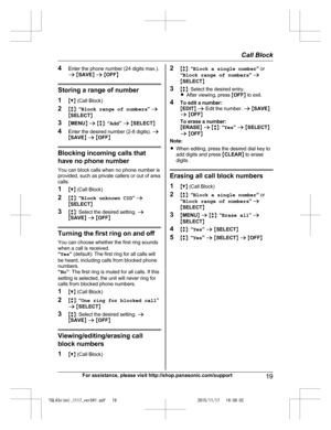 Page 19
4Enter the phone number (24 digits max.).
a M SAVE N a  M OFF N
Storing a range of number
1 MC N (Call Block)
2 Mb N:  “Block range of numbers ” a
M SELECT N
3 MMENU N a  M b N:  “Add ” a  M SELECT N
4 Enter the desired number (2-8 digits).  a
M SAVE N a  M OFF N
Blocking incoming calls that
have no phone number
You can block calls when no phone number is
provided, such as private callers or out of area
calls.
1 MC N (Call Block)
2 Mb N:  “Block unknown CID ” a
M SELECT N
3 Mb N: Select the desired...