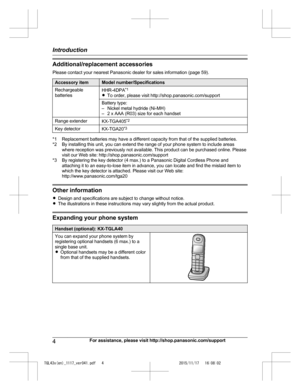 Page 4
Additional/replacement accessories
Please contact your nearest Panasonic dealer for sales information (page 59).
Accessory itemModel number/Specifications
Rechargeable
batteriesHHR-4DPA*1
R To order, please visit http://shop.panasonic.com/support
Battery type:
– Nickel metal hydride (Ni-MH)
– 2 x AAA (R03) size for each handset
Range extenderKX-TGA405 *2
Key detectorKX-TGA20*3
*1 Replacement batteries may have a different capacity from that of the supplied batteries.
*2 By installing this unit, you can...