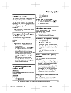 Page 35
Answering system
The answering system can answer and record
calls for you when you are unavailable to
answer the phone.
You can also set the unit to play a greeting
message but not to record caller messages by
selecting “Greeting only ” as the recording
time setting (page 40).
Important:
R Make sure the unit’s date and time setting
is correct (page 12).
Memory capacity (including your
greeting message)
The total recording capacity is about 17
minutes. A maximum of 64 messages can be
recorded.
Note:...