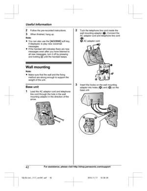 Page 42
2Follow the pre-recorded instructions.
3 When finished, hang up.
Note:
R You can also use the  MACCESS N soft key,
if displayed, to play new voicemail
messages.
R If the handset still indicates there are new
messages even after you have listened to
all new messages, turn it off by pressing
and holding  # until the handset beeps.
Wall mounting
Note:
R Make sure that the wall and the fixing
method are strong enough to support the
weight of the unit.
Base unit
1 Lead the AC adaptor cord and telephone
line...