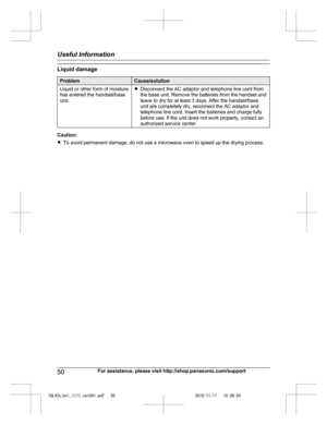 Page 50
Liquid damage
ProblemCause/solution
Liquid or other form of moisture
has entered the handset/base
unit.RDisconnect the AC adaptor and telephone line cord from
the base unit. Remove the batteries from the handset and
leave to dry for at least 3 days. After the handset/base
unit are completely dry, reconnect the AC adaptor and
telephone line cord. Insert the batteries and charge fully
before use. If the unit does not work properly, contact an
authorized service center.
Caution:
RTo avoid permanent damage,...