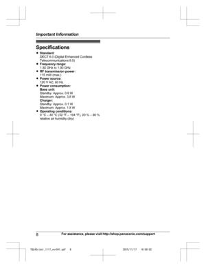 Page 8
Specifications
RStandard:
DECT 6.0 (Digital Enhanced Cordless
Telecommunications 6.0)
R Frequency range:
1.92 GHz to 1.93 GHz
R RF transmission power:
115 mW (max.)
R Power source:
120 V AC, 60 Hz
R Power consumption:
Base unit:
Standby: Approx. 0.9 W
Maximum: Approx. 3.8 W
Charger:
Standby: Approx. 0.1 W
Maximum: Approx. 1.8 W
R Operating conditions:
0 °C – 40 °C (32 °F – 104 °F), 20 % – 80 %
relative air humidity (dry)
8For assistance, please visit http://shop.panasonic.com/support
Important...