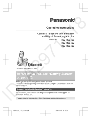 Page 1
Operating Instructions
Cordless Telephone with Bluetoothand Digital Answering Machine
Model No.KX-TGL460
KX-TGL462
KX-TGL463
 
 
  
 
 
Model shown is KX-TGL460.
Before initial use, see “Getting Started”
on page 10.
Thank you for purchasing a Panasonic product.
Please read these operating instructions before using the unit and save them for
future reference.
Consulte  “Guía Rápida Española”, página 75.
For assistance, visit our Web site:  http://shop.panasonic.com/support  for
customers in the U.S.A....