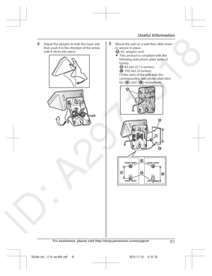 Page 61
4Adjust the adaptor to hold the base unit,
then push it in the direction of the arrow
until it clicks into place.5Mount the unit on a wall then slide down
to secure in place.
 AC adaptor cord
R This product is compliant with the
following wall phone plate sizes (2
types).
 83 mm (3  1
/4  inches) 102 mm (4 inches)
Fit the slots of the unit onto the
corresponding wall phone plate tabs
for (
) and () respectively.
For assistance, please visit http://shop.panasonic.com/support61
Useful Information...