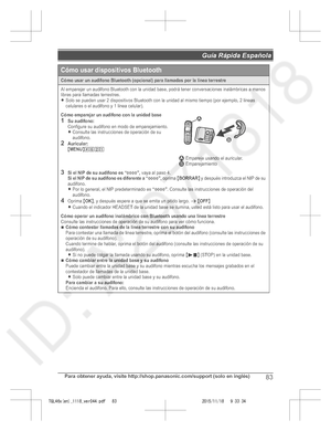 Page 83
Para obtener ayuda, visite http://shop.panasonic.com/support (solo en inglés)83
Guía Rápida Española 

TGL46x(en)_1118_ver044.pdf   832015/11/18   9:33:34Cómo usar un audífono Bluetooth (opcional) para llamadas por la línea terrestre
Al emparejar un audífono Bluetooth con la unidad base, podrá  tener conversaciones inalámbricas a manos 
libres para llamadas terrestres.
LSolo se pueden usar 2 dispositivos Bluetooth con la unid ad al mismo tiempo (por ejemplo, 2 líneas 
celulares o el audífono y 1 línea...