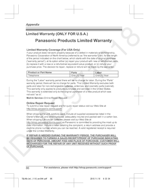 Page 86
Limited Warranty (ONLY FOR U.S.A.)
86For assistance, please visit http://shop.panasonic.com/support
Appendix

TGL46x(en)_1118_ver044.pdf   862015/11/18   9:33:34Limited Warranty Coverage (For USA Only)LaborOne (1) Year
Parts
One (1) Year
To submit a new repair request and for quick repair status visit our Web Site at http://shop.panasonic.com/support
Panasonic Products Limited Warranty
Online Repair Request
Mail-In Service--
Online Repair Request
If your product does not work properly because of a...