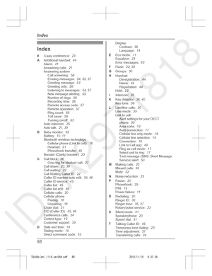 Page 88
Index
#3-way conference:   23
A Additional handset:   44
Alarm:   41
Answering calls:   21
Answering system Call screening:   58
Erasing messages:   54, 55 , 57
Greeting message:   53
Greeting only:   58
Listening to messages:   54, 57
New message alerting:   55
Number of rings:   58
Recording time:   58
Remote access code:   57
Remote operation:   57
Ring count:   58
Toll saver:   58
Turning on/off:   53
Auto intercom:   25
Auto talk:   21, 39
B Baby monitor:   42
Battery:   10, 11
Bluetooth wireless...