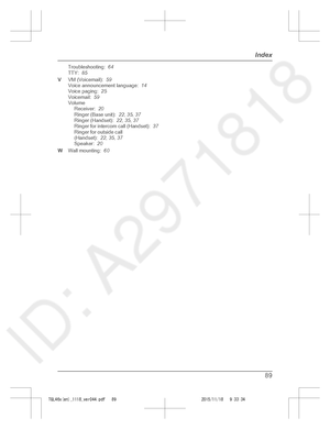 Page 89
Troubleshooting:  64
TTY:   85
V VM (Voicemail):   59
Voice announcement language:   14
Voice paging:   25
Voicemail:   59
Volume Receiver:   20
Ringer (Base unit):   22, 35 , 37
Ringer (Handset):   22, 35 , 37
Ringer for intercom call (Handset):   37
Ringer for outside call
(Handset):   22, 35 , 37
Speaker:   20
W Wall mounting:   60
89
Index

TGL46x(en)_1118_ver044.pdf   892015/11/18   9:33:34  