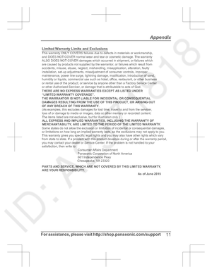 Page 11For assistance,  please  visit  http://shop.panasonic.com/support11
AppendixLimited Warranty Limits and Exclusions(As examples, this excludes damages for lost time, travel to and from t he servicer, 
loss of or damage to media or images, data or other memory or recorde d content. 
The items listed are not exclusive, but for illustration only. )This warranty ONLY COVERS failures due to defects in materials or w orkmanship, 
and DOES NOT COVER normal wear and tear or cosmetic damage. The  warranty 
ALSO...