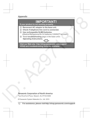 Page 12© Panasonic System Networks Co., Ltd. 2015
12For assistance,  please  visit  http://shop.panasonic.com/support
Appendix1 Reconnect AC adaptor to the base unit.
2  Check if telephone line cord is connected.
3  Use rechargeable Ni-MH batteries.
     (Alkaline/Manganese/Ni-Cd batteries CANNOT be used.) 4  Read  troubleshooting  page in the base unit’s
Operating Instructions. 
IMPORTANT!If your product is not working properly. . .
Visit our Web site: http://shop.panasonic.com/support L FAQ and...