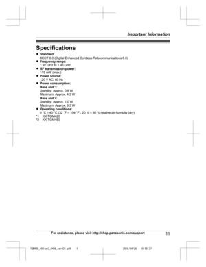 Page 11
Specifications
RStandard:
DECT 6.0 (Digital Enhanced Cordless Telecommunications 6.0)
R Frequency range:
1.92 GHz to 1.93 GHz
R RF transmission power:
115 mW (max.)
R Power source:
120 V AC, 60 Hz
R Power consumption:
Base unit *1
:
Standby: Approx. 0.8 W
Maximum: Approx. 4.3 W
Base unit *2
:
Standby: Approx. 1.0 W
Maximum: Approx. 8.3 W
R Operating conditions:
0 °C – 40 °C (32 °F – 104 °F), 20 % – 80 % relative air humidity (dry)
*1 KX-TGM420
*2 KX-TGM450
For assistance, please visit...