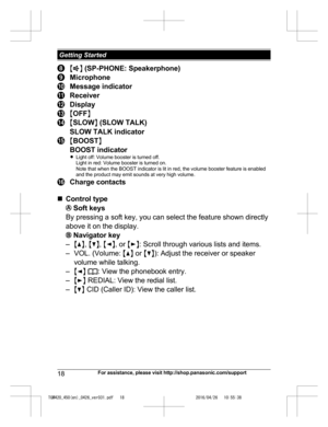 Page 18
MZ N (SP-PHONE: Speakerphone)
Microphone
Message indicator
Receiver
Display
M OFF N
MSLOW N (SLOW TALK)
SLOW TALK indicator
M BOOST N
BOOST indicator
R Light off: Volume booster is turned off.
Light in red: Volume booster is turned on.
Note that when the BOOST indicator is lit in red, the volume booster feature is enabled
and the product may emit sounds at very high volume.
Charge contacts
n Control type
 Soft keys
By pressing a soft key, you can select the feature shown directly
above it on the...