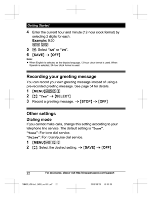 Page 22
4Enter the current hour and minute (12-hour clock format) by
selecting 2 digits for each.
Example:  9:30
09  30
5 *: Select  “AM ” or  “PM ”.
6 MSAVE N a  M OFF N
Note:
R When English is selected as the display language, 12-hour clock format is used. When
Spanish is selected, 24-hour clock format is used.
Recording your greeting message
You can record your own greeting message instead of using a
pre-recorded greeting message. See page 54 for details.
1 MMENU N#302
2 Mb N:  “Yes ” a  M SELECT N
3 Record...