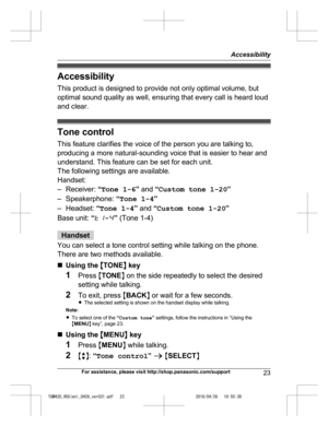 Page 23
Accessibility
This product is designed to provide not only optimal volume, but
optimal sound quality as well, ensuring that every call is heard loud
and clear.
Tone controlThis feature clarifies the voice of the person you are talking to,
producing a more natural-sounding voice that is easier to hear and
understand. This feature can be set for each unit.
The following settings are available.
Handset:
– Receiver:  “Tone 1-6 ” and  “Custom tone 1-20 ”
– Speakerphone:  “Tone 1-4 ”
– Headset:  “Tone 1-4 ”...