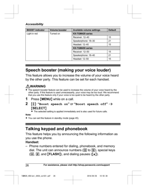 Page 26
BOOST indicatorVolume boosterAvailable volume settingsDefault
Light in redTurned onKX-TGM420 series
Receiver: 12–4015
Speakerphone: 18–3021
Headset: 12–4015
KX-TGM450 series
Receiver: 12–5015
Speakerphone: 18–4021
Headset: 12–5015
Speech booster (making your voice louder)This feature allows you to increase the volume of your voice heard
by the other party. This feature can be set for each handset.
WARNING
R The speech booster feature can be used to increase the volume of your voice heard by the
other...