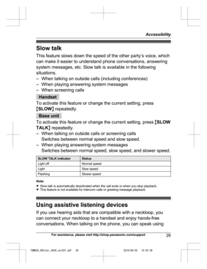 Page 29
Slow talk
This feature slows down the speed of the other party’s voice, which
can make it easier to understand phone conversations, answering
system messages, etc. Slow talk is available in the following
situations.
– When talking on outside calls (including conferences)
– When playing answering system messages
– When screening calls
Handset
To activate this feature or change the current setting, press
M SLOW N repeatedly.
Base unit
To activate this feature or change the current setting, press  MSLOW...