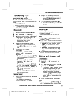 Page 35
Transferring calls,
conference calls
Outside calls can be transferred or a
conference call*1
 with an outside party can be
made:
– between 2 handsets
– between a handset and the base unit
*1 A conference call can be established using the handset only.
Handset
1 During an outside call, press  MMENU N.
2 Mb N:  “Intercom ” a  M SELECT N
3 Mb N: Select  the  desired  unit.  a  M SELECT N
R If you select  “Voice paging ”, the
call will be switched from the
ear-receiver mode to the
speakerphone mode.
4 Wait...