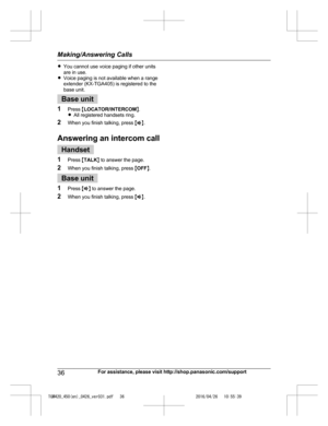 Page 36
RYou cannot use voice paging if other units
are in use.
R Voice paging is not available when a range
extender (KX-TGA405) is registered to the
base unit.
Base unit
1 Press  MLOCATOR/INTERCOM N.
R All registered handsets ring.
2 When you finish talking, press  MZ N.
Answering an intercom call
Handset
1 Press  MTALK N to answer the page.
2 When you finish talking, press  MOFF N.
Base unit
1 Press  MZ N to answer the page.
2 When you finish talking, press  MZ N.
36For assistance, please visit...