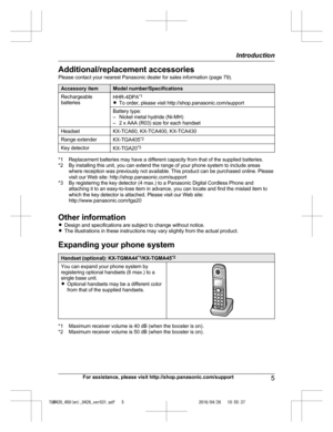 Page 5
Additional/replacement accessories
Please contact your nearest Panasonic dealer for sales information (page 79).
Accessory itemModel number/Specifications
Rechargeable
batteriesHHR-4DPA*1
R To order, please visit http://shop.panasonic.com/support
Battery type:
– Nickel metal hydride (Ni-MH)
– 2 x AAA (R03) size for each handset
HeadsetKX-TCA60, KX-TCA400, KX-TCA430
Range extenderKX-TGA405 *2
Key detectorKX-TGA20*3
*1 Replacement batteries may have a different capacity from that of the supplied...