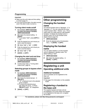 Page 50
Important:
RMake sure the unit’s date and time setting
is correct (page 21).
R If you have set the alarm, the alarm sounds
even if the silent mode is turned on.
Turning silent mode on/off
1 For handset:  MMENU N#238
For base unit (using a handset):
M MENU N#*238
2 Mb N: Select the desired setting.  a
M SAVE N
R If you select  “Off ”, press  MOFF N to
exit.
3 Enter the desired hour and minute you
wish to start this feature.
4 *: Select  “AM ” or  “PM ”.  a  M OK N
5 Enter the desired hour and minute you...