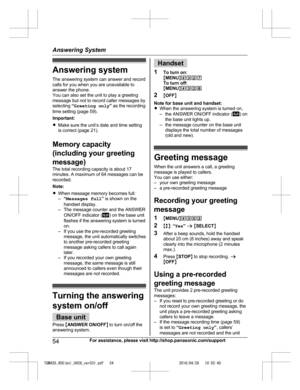 Page 54
Answering system
The answering system can answer and record
calls for you when you are unavailable to
answer the phone.
You can also set the unit to play a greeting
message but not to record caller messages by
selecting “Greeting only ” as the recording
time setting (page 59).
Important:
R Make sure the unit’s date and time setting
is correct (page 21).
Memory capacity
(including your greeting
message)
The total recording capacity is about 17
minutes. A maximum of 64 messages can be
recorded.
Note:
R...