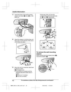 Page 62
3Insert the hooks on the wall mounting
adaptor into holes () and () on the
base unit.
4 Adjust the adaptor to hold the base unit,
then push it in the direction of the arrow
until it clicks into place.
5Mount the unit on a wall then slide down
to secure in place.
 AC adaptor cord
R This product is compliant with the
following wall phone plate sizes (2
types).
 83 mm (3  1
/4  inches) 102 mm (4 inches)
Fit the slots of the unit onto the
corresponding wall phone plate tabs
for (
) and () respectively.
To...