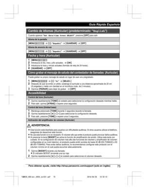 Page 75
Para obtener ayuda, visite http://shop.panasonic.com/support (solo en inglés)75
Guía Rápida Española 

TGM420_450(en)_0426_ver031.pdf   752016/04/26   10:55:41Cambio de idiomas (Auricular) (predeterminado: “English”)
Cuando aparece “Set date/time Press SELECT”, presione {OFF} para salir.
Idioma de la pantalla
{MENU}(11) s {r}: “Español” s {GUARDAR} s {OFF}
Idioma de anuncio de voz
{MENU}(112 s {r}: “Español” s {GUARDAR} s {OFF}
Fecha y hora (Auricular)
1{MENU}(1)12Introduzca el día, mes y año actuales....