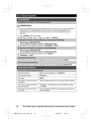 Page 76
76Para obtener ayuda, visite http://shop.panasonic.com/support (solo en inglés)
 Guía Rápida Española

TGM420_450(en)_0426_ver031.pdf   762016/04/26   10:55:41Aumentador de voz (hace su voz más fuerte) (Auricular)
LLa función de amplificación de voz puede utilizarse para s ubir el volumen de su voz para su interlocutor. 
Si utiliza esta función innecesariamente, el volumen de  su voz puede estar demasiado alto. Le 
recomendamos que utilice esta función solo si el volumen de  su voz es demasiado bajo...