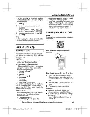 Page 67–
“Trunk prefix ”: A trunk prefix; the initial
digit(s) to be dialed in a domestic call, prior
to the area code.
1 MMENU N
2 To store  “International code ”:
#117
To store  “Country code ”:  #118
To store  “Trunk prefix ”:  #119
3 Enter the desired number.  a M SAVE N
a  M OFF N
Note:
R After you copy the entries, confirm that the
numbers were transferred correctly. Link to Cell app
For Android™ users The free Link to Cell app helps you integrate
y

our Android phone with your DECT phone for
convenient...