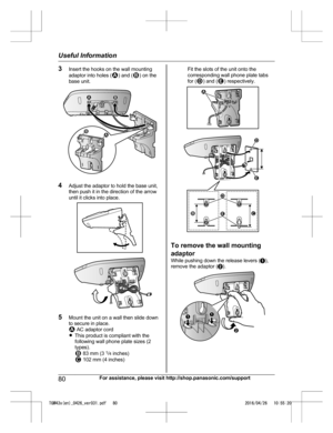 Page 803
Insert the hooks on the wall mounting
adaptor into holes ( ) and ( ) on the
b
ase unit. 4
A
djust the adaptor to hold the base unit,
then push it in the direction of the arrow
until it clicks into place. 5
M
ount the unit on a wall then slide down
to secure in place.  AC adaptor cord
R T

his product is compliant with the
following wall phone plate sizes (2
types).  83 mm (3 
1
/4  
 inches)  102 mm (4 inches) Fit the slots of the unit onto the
c

orresponding wall phone plate tabs
for ( ) and ( )...