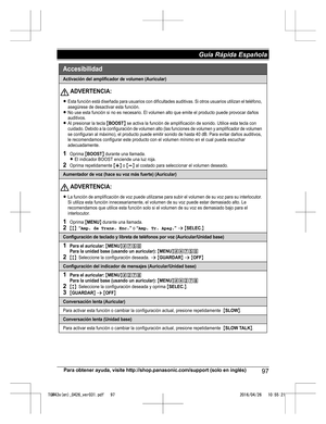 Page 97Para obtener ayuda, visite http://shop.panasonic.com/support (solo en inglés)
97Guía Rápida Española TGM43x(en)_0426_ver031.pdf   972016/04/26   10:55:21Activación del amplificador de volumen (Auricular)
LEsta función está diseñada para usuarios con dificultades auditivas. Si otros usuarios utilizan el teléfono, 
asegúrese de desactivar esta función.
LNo use esta función si no es necesario. El volumen alto que em ite el producto puede provocar daños 
auditivos.
LAl presionar la tecla {BOOST} se activa la...