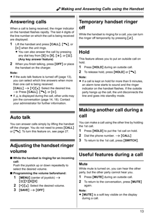 Page 13Y Making and Answering Calls using the Handset
13
Answering calls
When a call is being received, the ringer indicator 
on the handset flashes rapidly. The last 4 digits of 
the line number on which the call is being received 
are displayed.
1Lift the handset and press {CALL}, {C}, or 
{s} when the unit rings.
LYou can also answer the call by pressing 
any dial key from {0} to {9}, {*}, or {#}. 
(Any key answer feature)
2When you finish talking, press {OFF} or place 
the handset on the charger.
Note:
LIf...