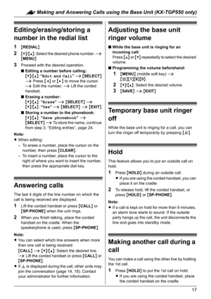 Page 17: Making and Answering Calls using the Base Unit (KX-TGP550 only)
17
Editing/erasing/storing a 
number in the redial list
1{REDIAL}
2{V}/{^}: Select the desired phone number. i 
{MENU}
3Proceed with the desired operation.
■Editing a number before calling:
{V}/{^}: “Edit and Call” i {SELECT} 
i Press {} to move the cursor. 
i Edit the number. i Lift the corded 
handset.
■Erasing a number:
{V}/{^}: “Erase” i {SELECT} i
{V}/{^}: “Yes” i {SELECT} i {EXIT}
■Storing a number to the phonebook:
{V}/{^}: “Save...