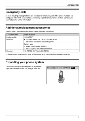 Page 5Introduction
5
Emergency calls
All lines including unassigned lines are available for emergency calls if the phone numbers are 
configured in the Web user interface. Availability depends on your phone system. Contact your 
administrator for further information.
Additional/replacement accessories
Please contact your nearest Panasonic dealer for sales information.
*1 Replacement batteries may have a different capacity from that of the supplied batteries.
Expanding your phone system
Accessory itemOrder...