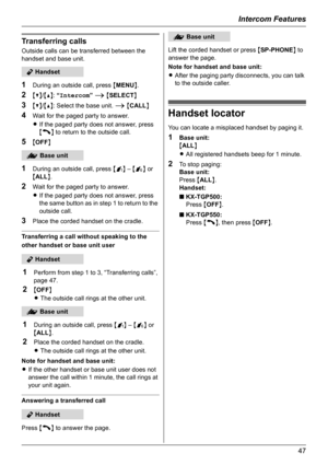 Page 47Intercom Features
47
Transferring calls
Outside calls can be transferred between the 
handset and base unit.
1During an outside call, press {MENU}.
2{V}/{^}: “Intercom” i {SELECT}
3{V}/{^}: Select the base unit. i {CALL}
4Wait for the paged party to answer.
LIf the paged party does not answer, press 
{C} to return to the outside call.
5{OFF}
1During an outside call, press {j} – {k} or 
{ALL}.
2Wait for the paged party to answer.
LIf the paged party does not answer, press 
the same button as in step 1 to...