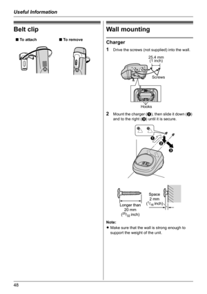 Page 48Useful Information
48
Belt clipWall mounting
Charger
1
Drive the screws (not supplied) into the wall.
2Mount the charger (A), then slide it down (B) 
and to the right (C) until it is secure.
Note:
LMake sure that the wall is strong enough to 
support the weight of the unit. ■ To attach■ To remove
Hooks
Screws 25.4 mm
(1 inch)
A
B
C 