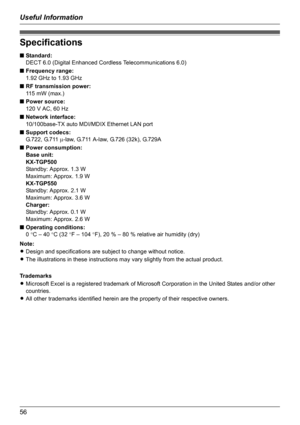 Page 56Useful Information
56
Specifications
■Standard:
DECT 6.0 (Digital Enhanced Cordless Telecommunications 6.0)
■Frequency range:
1.92 GHz to 1.93 GHz
■RF transmission power:
115 mW (max.)
■Power source:
120 V AC, 60 Hz
■Network interface:
10/100base-TX auto MDI/MDIX Ethernet LAN port
■Support codecs:
G.722, G.711 µ-law, G.711 A-law, G.726 (32k), G.729A
■Power consumption:
Base unit:
KX-TGP500
Standby: Approx. 1.3 W
Maximum: Approx. 1.9 W
KX-TGP550
Standby: Approx. 2.1 W
Maximum: Approx. 3.6 W
Charger:...