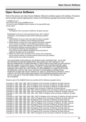 Page 57Open Source Software
57
Open Source Software
Parts of this product use Open Source Software. Relevant conditions apply to this software. Panasonic 
cannot accept inquiries regarding the content of the following copyright and license information.

This product uses a part of NetBSD kernel.
The use of a part of NetBSD kernel is based on the typical BSD style
license below.
   Copyright (c)
       The Regents of the University of California. All rights reserved.
   Redistribution and use in source and...