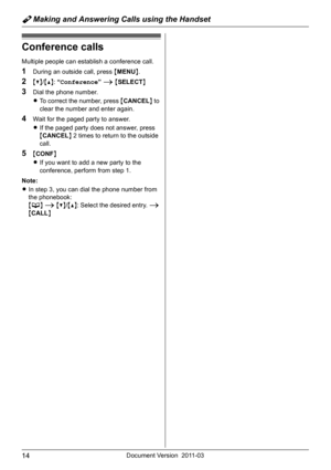 Page 14Y Making and Answering Calls using the Handset
14Document Version 2011-03
Conference calls
Multiple people can establish a conference call.
1During an outside call, press {MENU}.
2{V}/{^}: “Conference” i {SELECT}
3Dial the phone number.
LTo correct the number, press {CANCEL} to 
clear the number and enter again.
4Wait for the paged party to answer.
LIf the paged party does not answer, press 
{CANCEL} 2 times to return to the outside 
call.
5{CONF}
LIf you want to add a new party to the 
conference,...