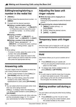Page 16: Making and Answering Calls using the Base Unit
16Document Version 2011-03
Editing/erasing/storing a 
number in the redial list
1{REDIAL}
2{V}/{^}: Select the desired phone number. i 
{MENU}
3Proceed with the desired operation.
■Editing a number before calling:
{V}/{^}: “Edit and Call” i {SELECT} 
i Press {} to move the cursor. 
i Edit the number. i Lift the corded 
handset.
■Erasing a number:
{V}/{^}: “Erase” i {SELECT} i
{V}/{^}: “Yes” i {SELECT} i {EXIT}
■Storing a number to the phonebook:
{V}/{^}:...