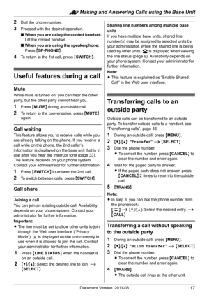 Page 17: Making and Answering Calls using the Base Unit
17Document Version 2011-03
2Dial the phone number.
3Proceed with the desired operation.
■When you are using the corded handset:
Lift the corded handset.
■When you are using the speakerphone:
Press {SP-PHONE}.
4To return to the 1st call, press {SWITCH}.
Useful features during a call
Mute
While mute is turned on, you can hear the other 
party, but the other party cannot hear you.
1Press {MUTE} during an outside call.
2To return to the conversation, press...