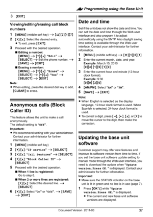 Page 37: Programming using the Base Unit
37Document Version 2011-03
3{EXIT}
Viewing/editing/erasing call block 
numbers
1
{MENU} (middle soft key) i {#}{2}{1}{7}
2{V}/{^}: Select the desired entry.
LTo exit, press {EXIT}.
3Proceed with the desired operation.
■Editing a number:
{MENU} i {V}/{^}: “Edit” i 
{SELECT} i Edit the phone number. i 
{SAVE} i {EXIT}
■Erasing a number:
{MENU} i {V}/{^}: “Erase” i 
{SELECT} i {V}/{^}: “Yes” i 
{SELECT} i {EXIT}
Note:
LWhen editing, press the desired dial key to add,...