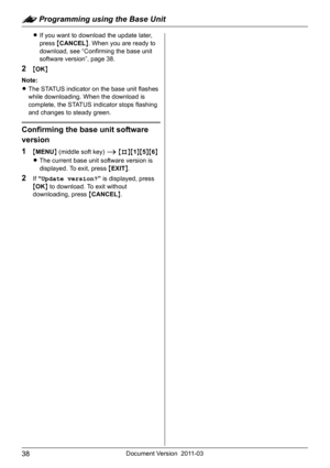 Page 38: Programming using the Base Unit
38Document Version 2011-03
LIf you want to download the update later, 
press {CANCEL}. When you are ready to 
download, see “Confirming the base unit 
software version”, page 38.
2{OK}
Note:
LThe STATUS indicator on the base unit flashes 
while downloading. When the download is 
complete, the STATUS indicator stops flashing 
and changes to steady green.
Confirming the base unit software 
version
1
{MENU} (middle soft key) i {#}{1}{5}{6}
LThe current base unit software...