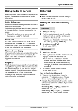 Page 41Special Features
41Document Version 2011-03
Using Caller ID service
Availability of this service depends on your phone 
system. Contact your administrator for further 
information.
Caller ID features
When an outside call is being received, the caller’s 
information is displayed.
Caller information for the last 100 callers is logged 
in the caller list from the most recent call to the 
oldest.
LIf the call is received as an anonymous call, 
“Anonymous call” is displayed.
Missed calls
If a call is not...