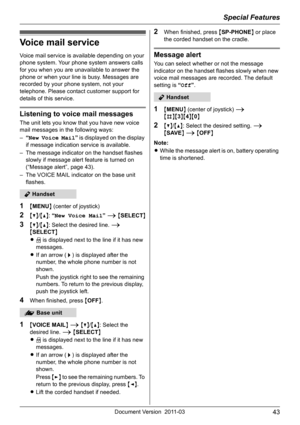 Page 43Special Features
43Document Version 2011-03
Voice mail service
Voice mail service is available depending on your 
phone system. Your phone system answers calls 
for you when you are unavailable to answer the 
phone or when your line is busy. Messages are 
recorded by your phone system, not your 
telephone. Please contact customer support for 
details of this service.
Listening to voice mail messages
The unit lets you know that you have new voice 
mail messages in the following ways:
–“New Voice Mail” is...