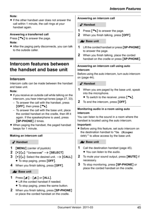 Page 45Intercom Features
45Document Version 2011-03
Note:
LIf the other handset user does not answer the 
call within 1 minute, the call rings at your 
handset again.
Answering a transferred call
Press {C} to answer the page.
Note:
LAfter the paging party disconnects, you can talk 
to the outside caller.
Intercom features between 
the handset and base unit
Intercom
Intercom calls can be made between the handset 
and base unit.
Note:
LIf you receive an outside call while talking on the 
intercom, you hear...