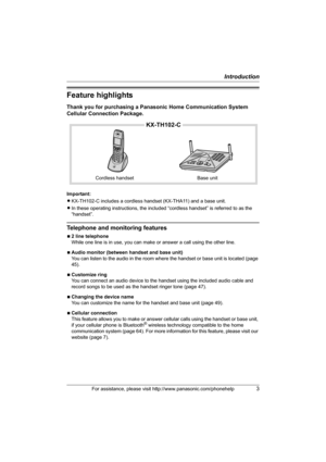 Page 3Introduction
For assistance, please visit http://www.panasonic.com/phonehelp3
Feature highlights
Thank you for purchasing a Panasonic Home Communication System 
Cellular Connection Package.
Important:
LKX-TH102-C includes a cordless handset (KX-THA11) and a base unit.
LIn these operating instructions, the included “cordless handset” is referred to as the 
“handset”.
Telephone and monitoring features
N2 line telephone
While one line is in use, you can make or answer a call using the other line.
NAudio...