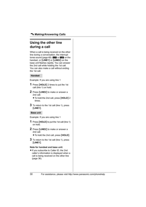 Page 30C Making/Answering Calls
30For assistance, please visit http://www.panasonic.com/phonehelp
Using the other line 
during a call
When a call is being received on the other 
line during a conversation, the interrupt 
tones sound (page 48). k or l on the 
handset, or {LINE1} or {LINE2} on the 
base unit flashes rapidly. You can answer 
the 2nd call while holding the 1st call.
You can also make a call without ending 
the 1st call.
Example: If you are using line 1
1Press {HOLD} 2 times to put the 1st 
call...